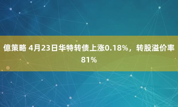 億策略 4月23日华特转债上涨0.18%，转股溢价率81%