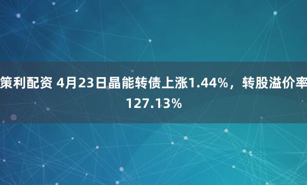 策利配资 4月23日晶能转债上涨1.44%，转股溢价率127.13%