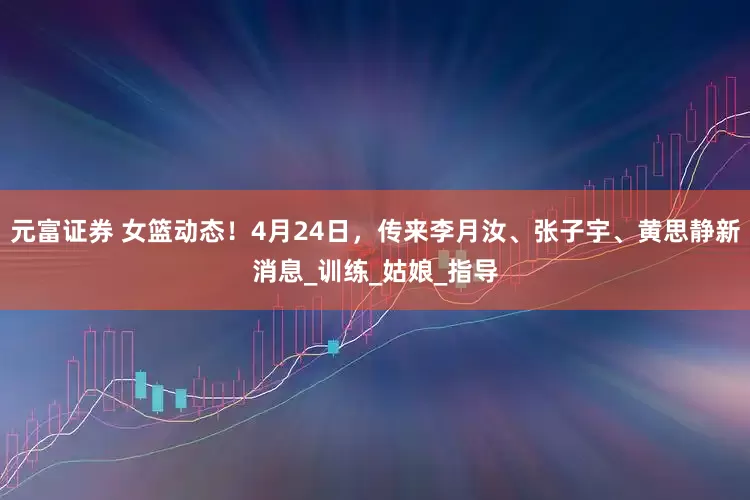 元富证券 女篮动态！4月24日，传来李月汝、张子宇、黄思静新消息_训练_姑娘_指导