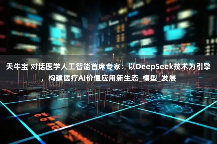 天牛宝 对话医学人工智能首席专家：以DeepSeek技术为引擎，构建医疗AI价值应用新生态_模型_发展