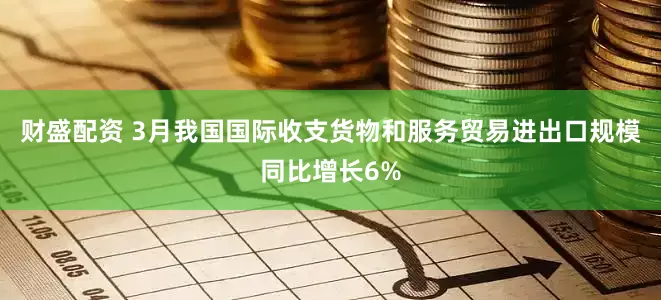 财盛配资 3月我国国际收支货物和服务贸易进出口规模同比增长6%