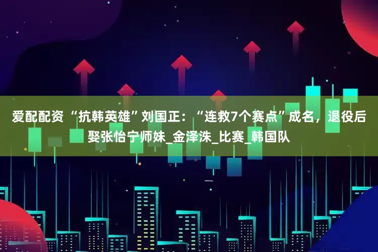 爱配配资 “抗韩英雄”刘国正：“连救7个赛点”成名，退役后娶张怡宁师妹_金泽洙_比赛_韩国队