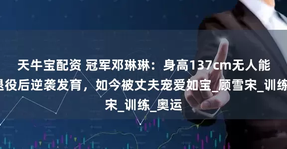 天牛宝配资 冠军邓琳琳：身高137cm无人能敌，退役后逆袭发育，如今被丈夫宠爱如宝_顾雪宋_训练_奥运