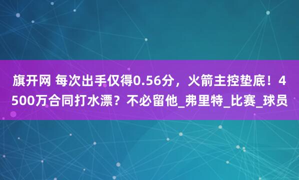 旗开网 每次出手仅得0.56分，火箭主控垫底！4500万合同打水漂？不必留他_弗里特_比赛_球员