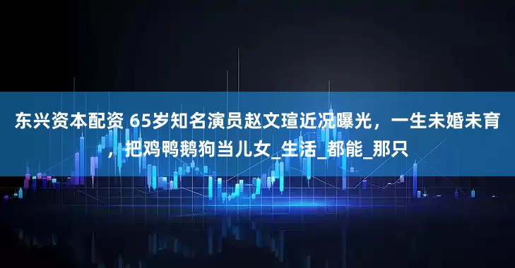 东兴资本配资 65岁知名演员赵文瑄近况曝光，一生未婚未育，把鸡鸭鹅狗当儿女_生活_都能_那只