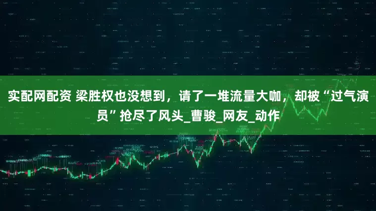 实配网配资 梁胜权也没想到，请了一堆流量大咖，却被“过气演员”抢尽了风头_曹骏_网友_动作