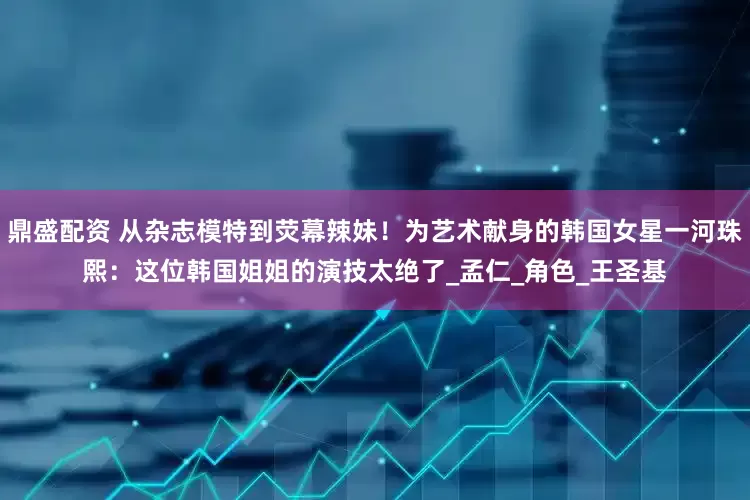 鼎盛配资 从杂志模特到荧幕辣妹！为艺术献身的韩国女星一河珠熙：这位韩国姐姐的演技太绝了_孟仁_角色_王圣基