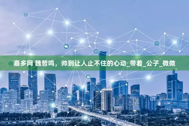 嘉多网 魏哲鸣，帅到让人止不住的心动_带着_公子_微微