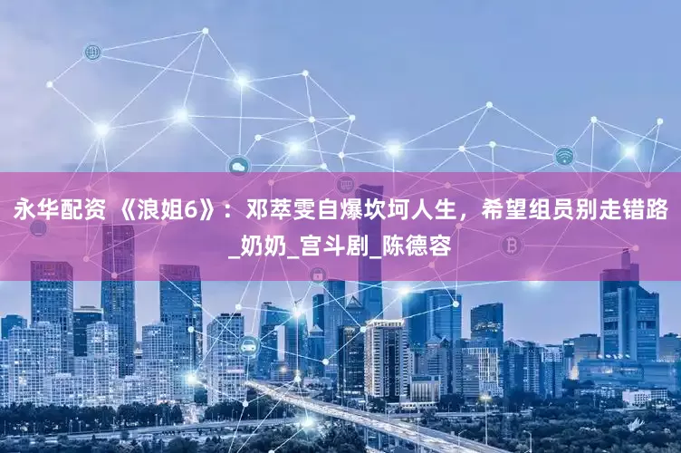 永华配资 《浪姐6》：邓萃雯自爆坎坷人生，希望组员别走错路_奶奶_宫斗剧_陈德容