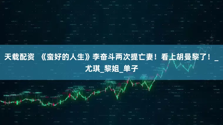 天载配资  《蛮好的人生》李奋斗两次提亡妻！看上胡曼黎了！_尤琪_黎姐_单子