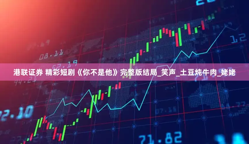 港联证券 精彩短剧《你不是他》完整版结局_笑声_土豆炖牛肉_姥姥