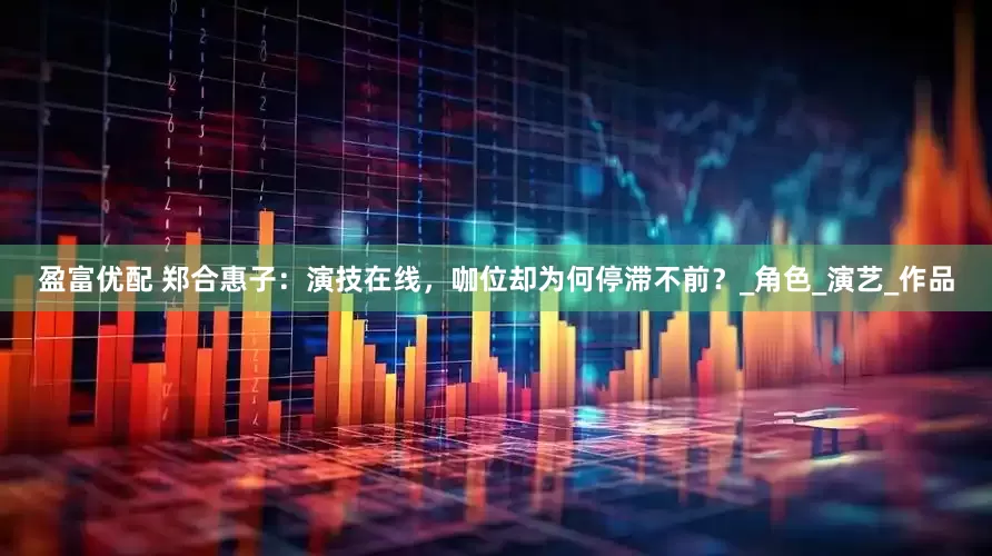 盈富优配 郑合惠子：演技在线，咖位却为何停滞不前？_角色_演艺_作品