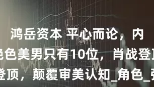 鸿岳资本 平心而论，内娱真正的绝色美男只有10位，肖战登顶，颠覆审美认知_角色_张凌赫_昀锐