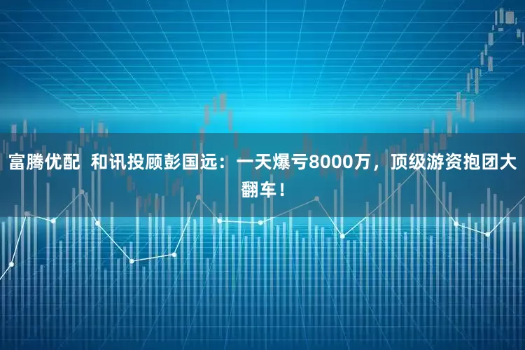 富腾优配  和讯投顾彭国远：一天爆亏8000万，顶级游资抱团大翻车！