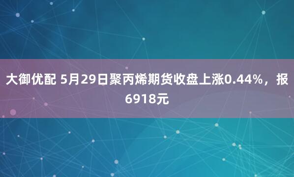 大御优配 5月29日聚丙烯期货收盘上涨0.44%，报6918元