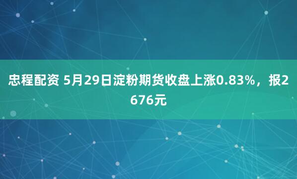忠程配资 5月29日淀粉期货收盘上涨0.83%，报2676元
