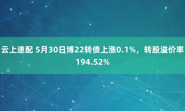 云上速配 5月30日博22转债上涨0.1%，转股溢价率194.52%