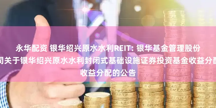 永华配资 银华绍兴原水水利REIT: 银华基金管理股份有限公司关于银华绍兴原水水利封闭式基础设施证券投资基金收益分配的公告