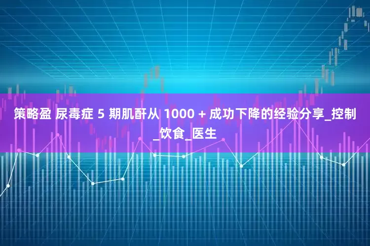 策略盈 尿毒症 5 期肌酐从 1000 + 成功下降的经验分享_控制_饮食_医生