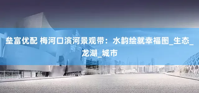 垒富优配 梅河口滨河景观带：水韵绘就幸福图_生态_龙湖_城市