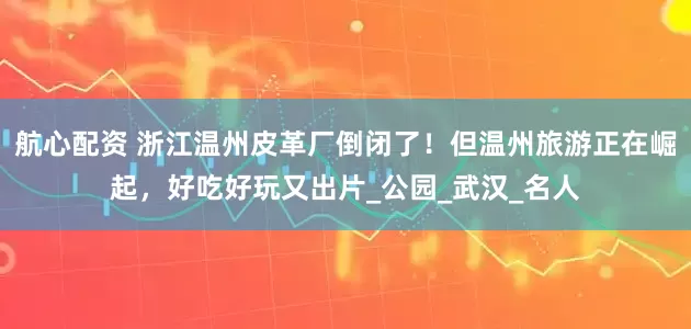 航心配资 浙江温州皮革厂倒闭了！但温州旅游正在崛起，好吃好玩又出片_公园_武汉_名人
