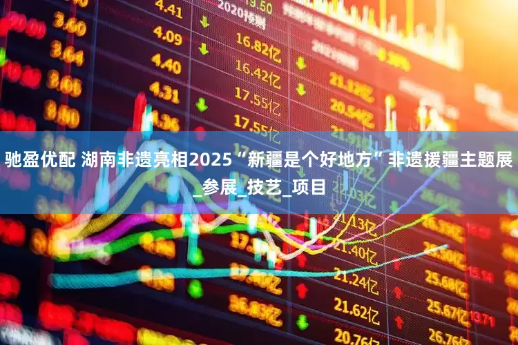 驰盈优配 湖南非遗亮相2025“新疆是个好地方”非遗援疆主题展_参展_技艺_项目