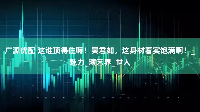 广源优配 这谁顶得住嘛！吴君如，这身材着实饱满啊！_魅力_演艺界_世人