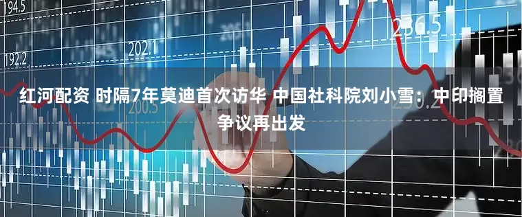 红河配资 时隔7年莫迪首次访华 中国社科院刘小雪：中印搁置争议再出发