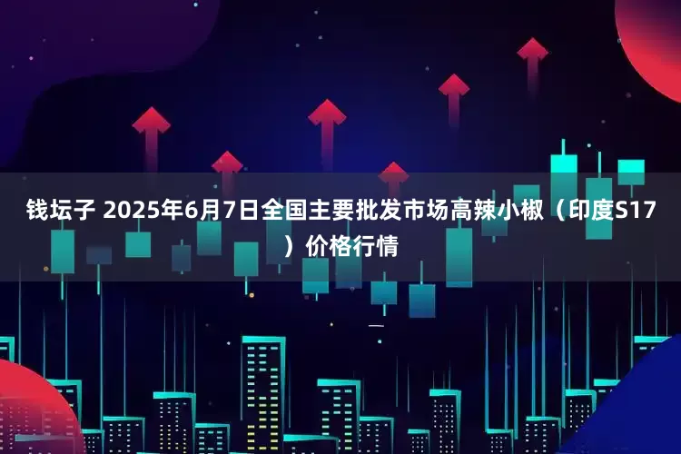 钱坛子 2025年6月7日全国主要批发市场高辣小椒（印度S17）价格行情