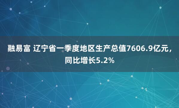 融易富 辽宁省一季度地区生产总值7606.9亿元，同比增长5.2%