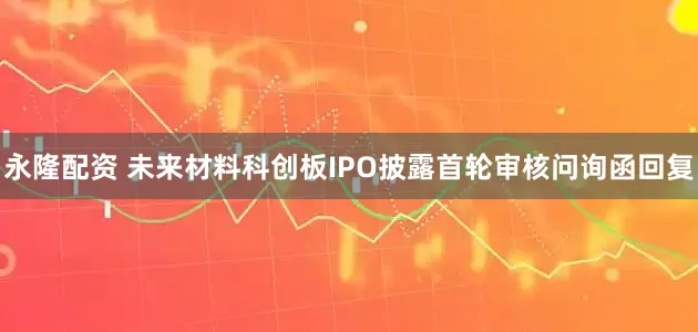 永隆配资 未来材料科创板IPO披露首轮审核问询函回复
