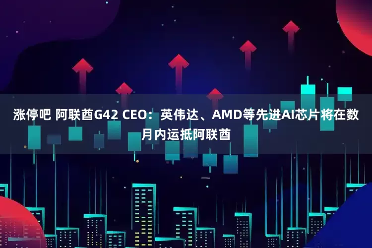 涨停吧 阿联酋G42 CEO：英伟达、AMD等先进AI芯片将在数月内运抵阿联酋