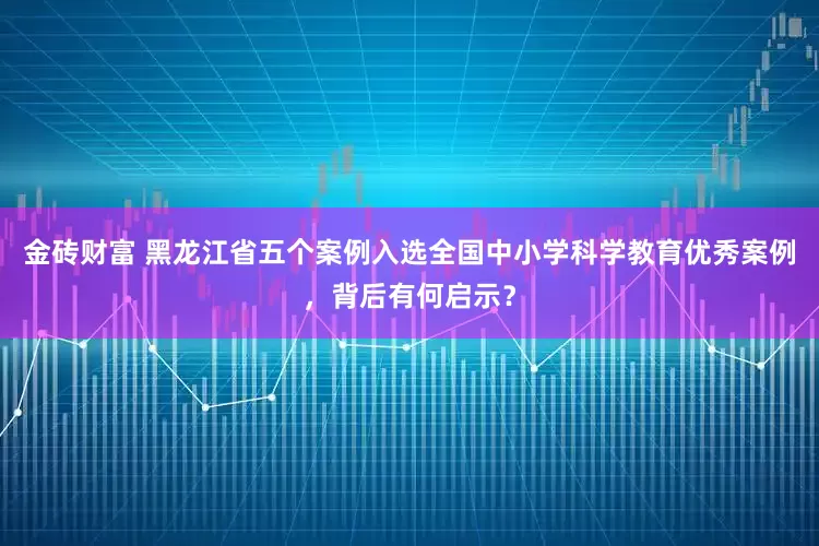金砖财富 黑龙江省五个案例入选全国中小学科学教育优秀案例，背后有何启示？