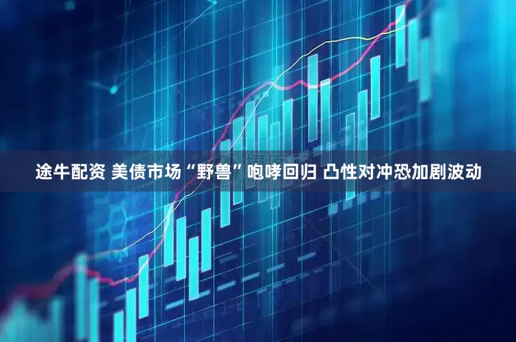 途牛配资 美债市场“野兽”咆哮回归 凸性对冲恐加剧波动