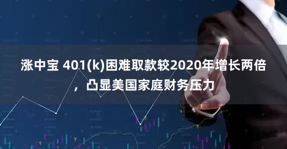 涨中宝 401(k)困难取款较2020年增长两倍，凸显美国家庭财务压力