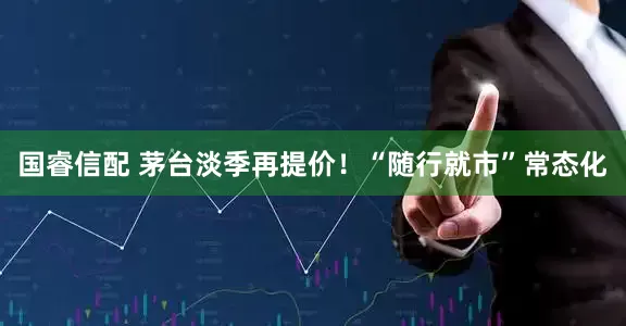 国睿信配 茅台淡季再提价！“随行就市”常态化