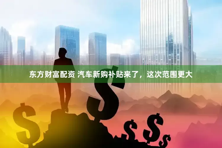 东方财富配资 汽车新购补贴来了，这次范围更大