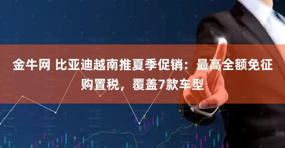 金牛网 比亚迪越南推夏季促销：最高全额免征购置税，覆盖7款车型