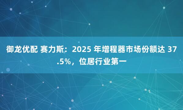 御龙优配 赛力斯：2025 年增程器市场份额达 37.5%，位居行业第一